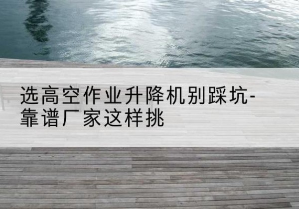 月湖剪叉式升降机厂家-选高空作业升降机别踩坑-靠谱厂家这样挑