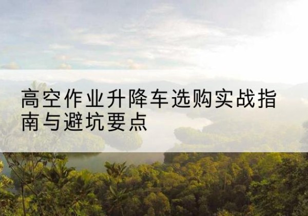 月湖升降车怎么选-高空作业升降车选购实战指南与避坑要点