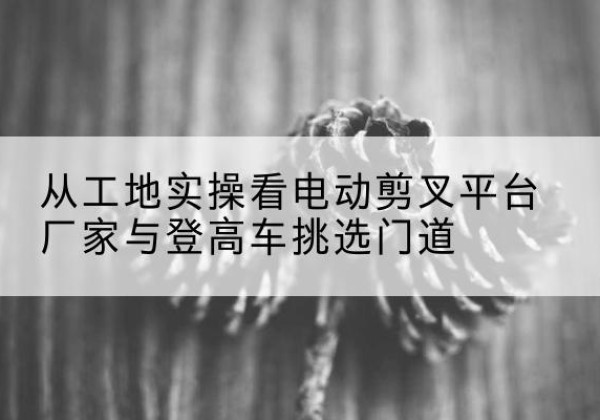 月湖电动剪叉升降平台厂家-从工地实操看电动剪叉平台厂家与登高车挑选门道