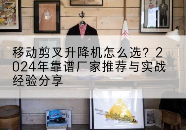 月湖升降平台厂家推荐-移动剪叉升降机怎么选？2024年靠谱厂家推荐与实战经验分享