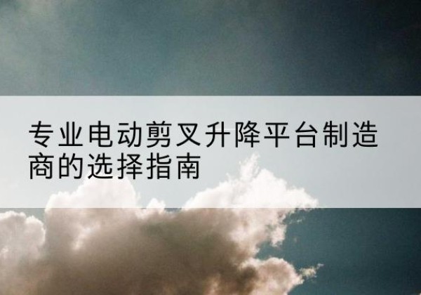 月湖电动剪叉升降平台厂家-专业电动剪叉升降平台制造商的选择指南